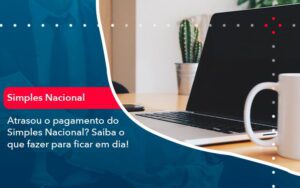 Atrasou O Pagamento Do Simples Nacional Saiba O Que Fazer Para Ficar Em Dia 1 - Escritório Brasil de Contabilidade